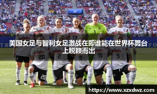 美国女足与智利女足激战在即谁能在世界杯舞台上脱颖而出